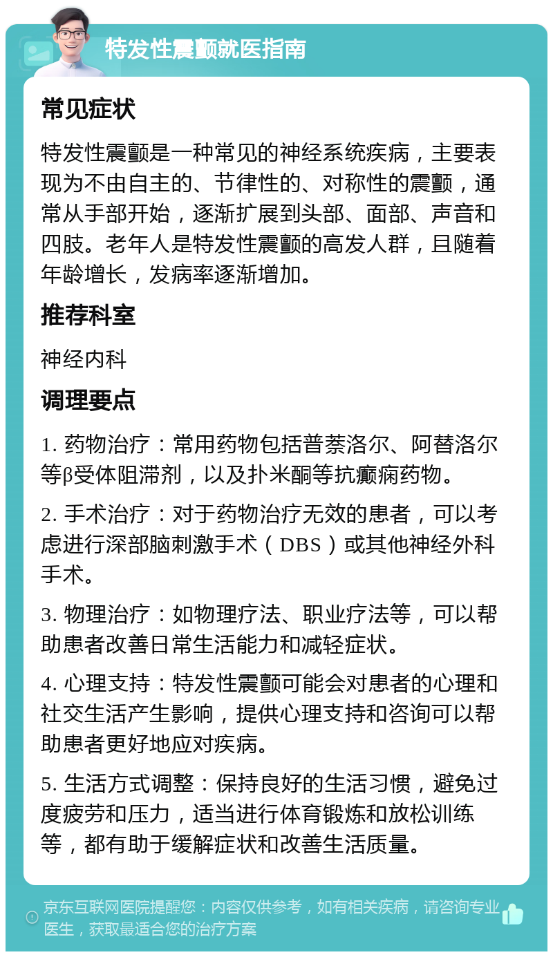 特发性震颤就医指南 常见症状 特发性震颤是一种常见的神经系统疾病，主要表现为不由自主的、节律性的、对称性的震颤，通常从手部开始，逐渐扩展到头部、面部、声音和四肢。老年人是特发性震颤的高发人群，且随着年龄增长，发病率逐渐增加。 推荐科室 神经内科 调理要点 1. 药物治疗：常用药物包括普萘洛尔、阿替洛尔等β受体阻滞剂，以及扑米酮等抗癫痫药物。 2. 手术治疗：对于药物治疗无效的患者，可以考虑进行深部脑刺激手术（DBS）或其他神经外科手术。 3. 物理治疗：如物理疗法、职业疗法等，可以帮助患者改善日常生活能力和减轻症状。 4. 心理支持：特发性震颤可能会对患者的心理和社交生活产生影响，提供心理支持和咨询可以帮助患者更好地应对疾病。 5. 生活方式调整：保持良好的生活习惯，避免过度疲劳和压力，适当进行体育锻炼和放松训练等，都有助于缓解症状和改善生活质量。