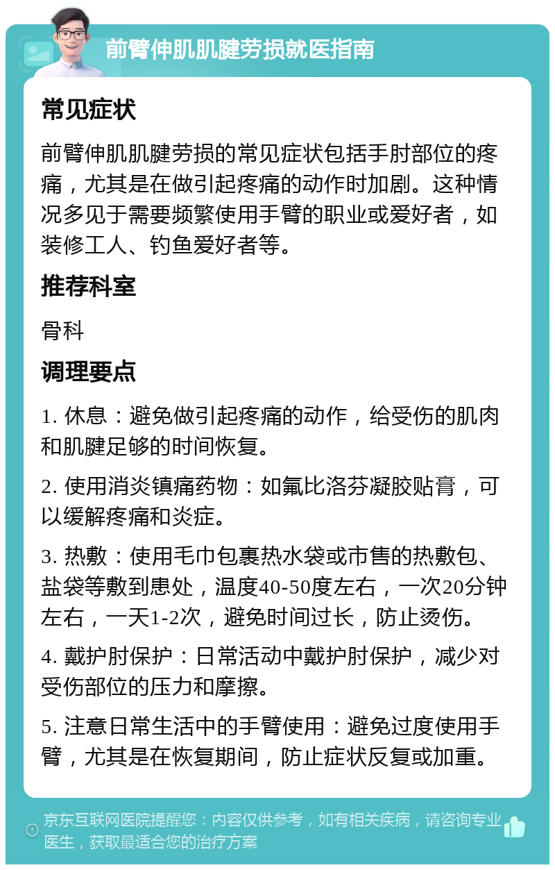 前臂伸肌肌腱劳损就医指南 常见症状 前臂伸肌肌腱劳损的常见症状包括手肘部位的疼痛，尤其是在做引起疼痛的动作时加剧。这种情况多见于需要频繁使用手臂的职业或爱好者，如装修工人、钓鱼爱好者等。 推荐科室 骨科 调理要点 1. 休息：避免做引起疼痛的动作，给受伤的肌肉和肌腱足够的时间恢复。 2. 使用消炎镇痛药物：如氟比洛芬凝胶贴膏，可以缓解疼痛和炎症。 3. 热敷：使用毛巾包裹热水袋或市售的热敷包、盐袋等敷到患处，温度40-50度左右，一次20分钟左右，一天1-2次，避免时间过长，防止烫伤。 4. 戴护肘保护：日常活动中戴护肘保护，减少对受伤部位的压力和摩擦。 5. 注意日常生活中的手臂使用：避免过度使用手臂，尤其是在恢复期间，防止症状反复或加重。