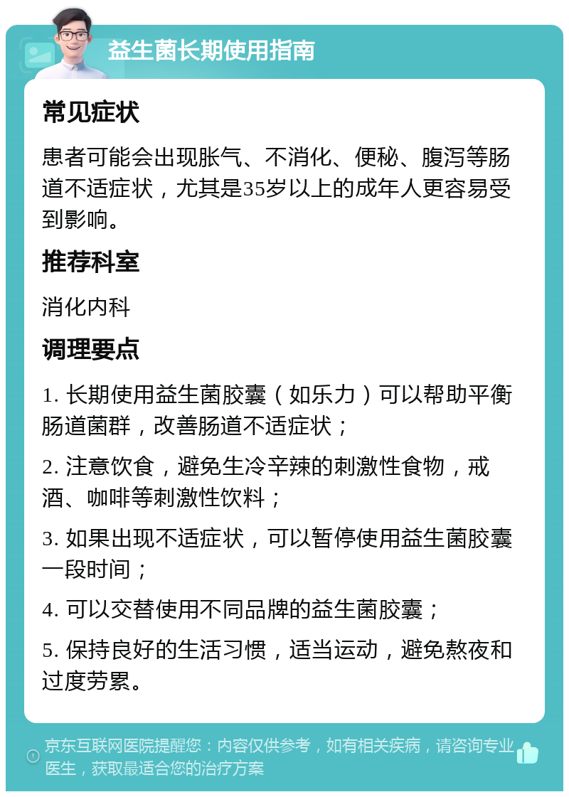 益生菌长期使用指南 常见症状 患者可能会出现胀气、不消化、便秘、腹泻等肠道不适症状，尤其是35岁以上的成年人更容易受到影响。 推荐科室 消化内科 调理要点 1. 长期使用益生菌胶囊（如乐力）可以帮助平衡肠道菌群，改善肠道不适症状； 2. 注意饮食，避免生冷辛辣的刺激性食物，戒酒、咖啡等刺激性饮料； 3. 如果出现不适症状，可以暂停使用益生菌胶囊一段时间； 4. 可以交替使用不同品牌的益生菌胶囊； 5. 保持良好的生活习惯，适当运动，避免熬夜和过度劳累。