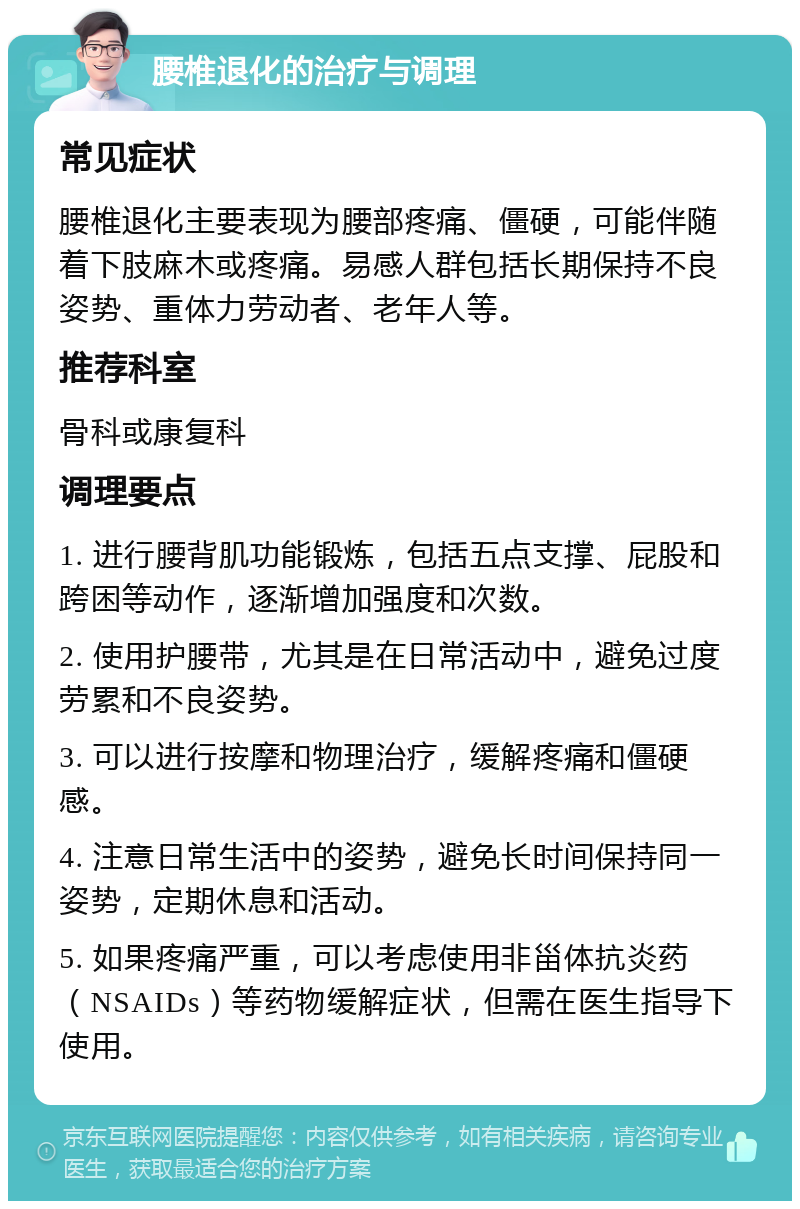 腰椎退化的治疗与调理 常见症状 腰椎退化主要表现为腰部疼痛、僵硬，可能伴随着下肢麻木或疼痛。易感人群包括长期保持不良姿势、重体力劳动者、老年人等。 推荐科室 骨科或康复科 调理要点 1. 进行腰背肌功能锻炼，包括五点支撑、屁股和跨困等动作，逐渐增加强度和次数。 2. 使用护腰带，尤其是在日常活动中，避免过度劳累和不良姿势。 3. 可以进行按摩和物理治疗，缓解疼痛和僵硬感。 4. 注意日常生活中的姿势，避免长时间保持同一姿势，定期休息和活动。 5. 如果疼痛严重，可以考虑使用非甾体抗炎药（NSAIDs）等药物缓解症状，但需在医生指导下使用。