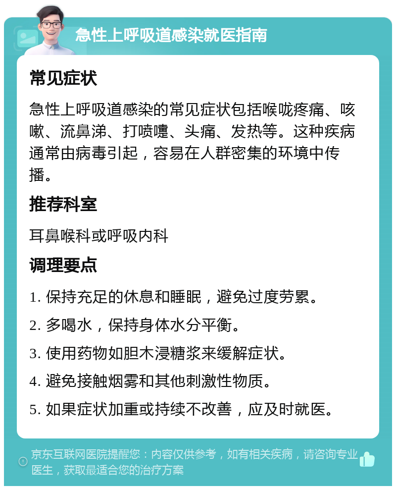 急性上呼吸道感染就医指南 常见症状 急性上呼吸道感染的常见症状包括喉咙疼痛、咳嗽、流鼻涕、打喷嚏、头痛、发热等。这种疾病通常由病毒引起，容易在人群密集的环境中传播。 推荐科室 耳鼻喉科或呼吸内科 调理要点 1. 保持充足的休息和睡眠，避免过度劳累。 2. 多喝水，保持身体水分平衡。 3. 使用药物如胆木浸糖浆来缓解症状。 4. 避免接触烟雾和其他刺激性物质。 5. 如果症状加重或持续不改善，应及时就医。