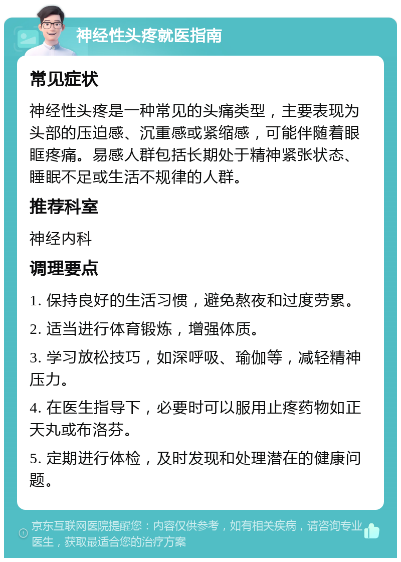 神经性头疼就医指南 常见症状 神经性头疼是一种常见的头痛类型，主要表现为头部的压迫感、沉重感或紧缩感，可能伴随着眼眶疼痛。易感人群包括长期处于精神紧张状态、睡眠不足或生活不规律的人群。 推荐科室 神经内科 调理要点 1. 保持良好的生活习惯，避免熬夜和过度劳累。 2. 适当进行体育锻炼，增强体质。 3. 学习放松技巧，如深呼吸、瑜伽等，减轻精神压力。 4. 在医生指导下，必要时可以服用止疼药物如正天丸或布洛芬。 5. 定期进行体检，及时发现和处理潜在的健康问题。