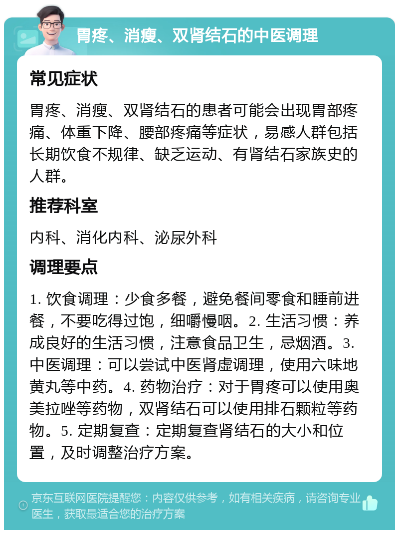 胃疼、消瘦、双肾结石的中医调理 常见症状 胃疼、消瘦、双肾结石的患者可能会出现胃部疼痛、体重下降、腰部疼痛等症状，易感人群包括长期饮食不规律、缺乏运动、有肾结石家族史的人群。 推荐科室 内科、消化内科、泌尿外科 调理要点 1. 饮食调理：少食多餐，避免餐间零食和睡前进餐，不要吃得过饱，细嚼慢咽。2. 生活习惯：养成良好的生活习惯，注意食品卫生，忌烟酒。3. 中医调理：可以尝试中医肾虚调理，使用六味地黄丸等中药。4. 药物治疗：对于胃疼可以使用奥美拉唑等药物，双肾结石可以使用排石颗粒等药物。5. 定期复查：定期复查肾结石的大小和位置，及时调整治疗方案。