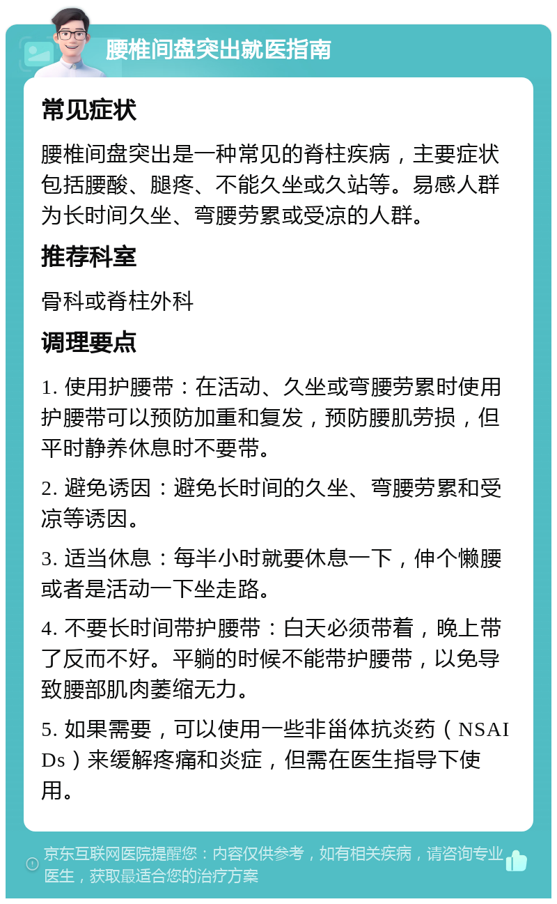 腰椎间盘突出就医指南 常见症状 腰椎间盘突出是一种常见的脊柱疾病，主要症状包括腰酸、腿疼、不能久坐或久站等。易感人群为长时间久坐、弯腰劳累或受凉的人群。 推荐科室 骨科或脊柱外科 调理要点 1. 使用护腰带：在活动、久坐或弯腰劳累时使用护腰带可以预防加重和复发，预防腰肌劳损，但平时静养休息时不要带。 2. 避免诱因：避免长时间的久坐、弯腰劳累和受凉等诱因。 3. 适当休息：每半小时就要休息一下，伸个懒腰或者是活动一下坐走路。 4. 不要长时间带护腰带：白天必须带着，晚上带了反而不好。平躺的时候不能带护腰带，以免导致腰部肌肉萎缩无力。 5. 如果需要，可以使用一些非甾体抗炎药（NSAIDs）来缓解疼痛和炎症，但需在医生指导下使用。