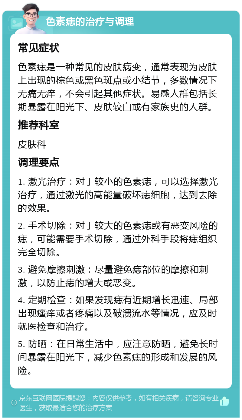 色素痣的治疗与调理 常见症状 色素痣是一种常见的皮肤病变，通常表现为皮肤上出现的棕色或黑色斑点或小结节，多数情况下无痛无痒，不会引起其他症状。易感人群包括长期暴露在阳光下、皮肤较白或有家族史的人群。 推荐科室 皮肤科 调理要点 1. 激光治疗：对于较小的色素痣，可以选择激光治疗，通过激光的高能量破坏痣细胞，达到去除的效果。 2. 手术切除：对于较大的色素痣或有恶变风险的痣，可能需要手术切除，通过外科手段将痣组织完全切除。 3. 避免摩擦刺激：尽量避免痣部位的摩擦和刺激，以防止痣的增大或恶变。 4. 定期检查：如果发现痣有近期增长迅速、局部出现瘙痒或者疼痛以及破溃流水等情况，应及时就医检查和治疗。 5. 防晒：在日常生活中，应注意防晒，避免长时间暴露在阳光下，减少色素痣的形成和发展的风险。