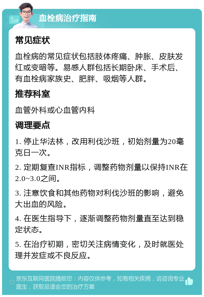 血栓病治疗指南 常见症状 血栓病的常见症状包括肢体疼痛、肿胀、皮肤发红或变暗等。易感人群包括长期卧床、手术后、有血栓病家族史、肥胖、吸烟等人群。 推荐科室 血管外科或心血管内科 调理要点 1. 停止华法林，改用利伐沙班，初始剂量为20毫克日一次。 2. 定期复查INR指标，调整药物剂量以保持INR在2.0~3.0之间。 3. 注意饮食和其他药物对利伐沙班的影响，避免大出血的风险。 4. 在医生指导下，逐渐调整药物剂量直至达到稳定状态。 5. 在治疗初期，密切关注病情变化，及时就医处理并发症或不良反应。