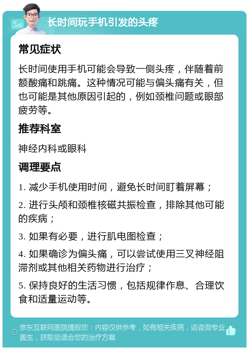 长时间玩手机引发的头疼 常见症状 长时间使用手机可能会导致一侧头疼，伴随着前额酸痛和跳痛。这种情况可能与偏头痛有关，但也可能是其他原因引起的，例如颈椎问题或眼部疲劳等。 推荐科室 神经内科或眼科 调理要点 1. 减少手机使用时间，避免长时间盯着屏幕； 2. 进行头颅和颈椎核磁共振检查，排除其他可能的疾病； 3. 如果有必要，进行肌电图检查； 4. 如果确诊为偏头痛，可以尝试使用三叉神经阻滞剂或其他相关药物进行治疗； 5. 保持良好的生活习惯，包括规律作息、合理饮食和适量运动等。