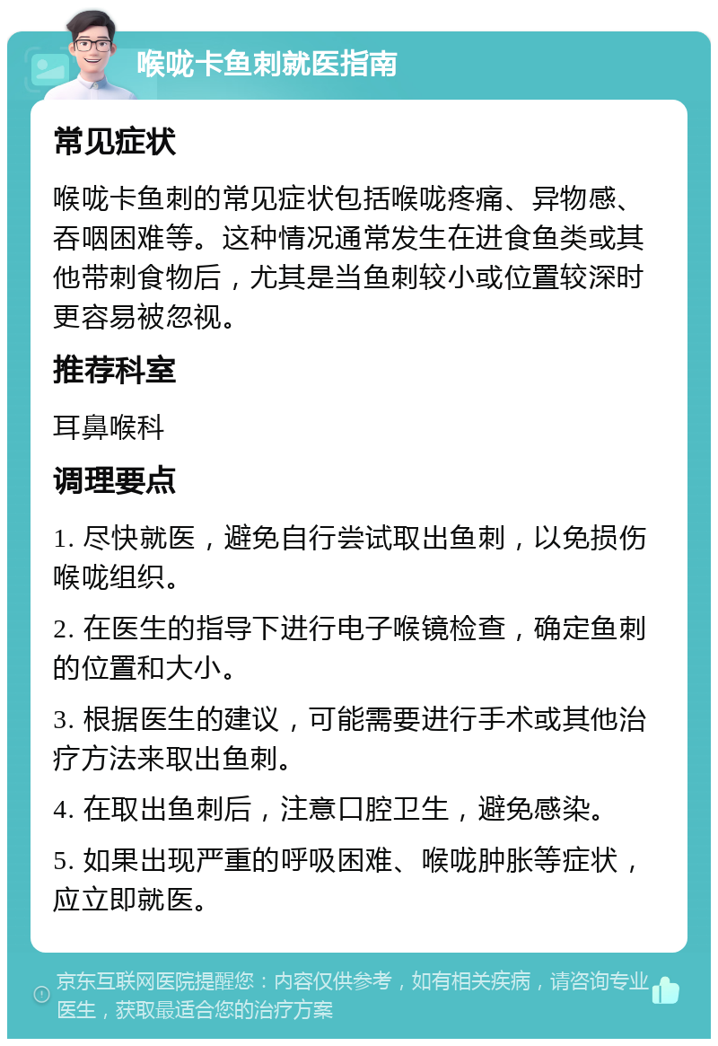 喉咙卡鱼刺就医指南 常见症状 喉咙卡鱼刺的常见症状包括喉咙疼痛、异物感、吞咽困难等。这种情况通常发生在进食鱼类或其他带刺食物后，尤其是当鱼刺较小或位置较深时更容易被忽视。 推荐科室 耳鼻喉科 调理要点 1. 尽快就医，避免自行尝试取出鱼刺，以免损伤喉咙组织。 2. 在医生的指导下进行电子喉镜检查，确定鱼刺的位置和大小。 3. 根据医生的建议，可能需要进行手术或其他治疗方法来取出鱼刺。 4. 在取出鱼刺后，注意口腔卫生，避免感染。 5. 如果出现严重的呼吸困难、喉咙肿胀等症状，应立即就医。