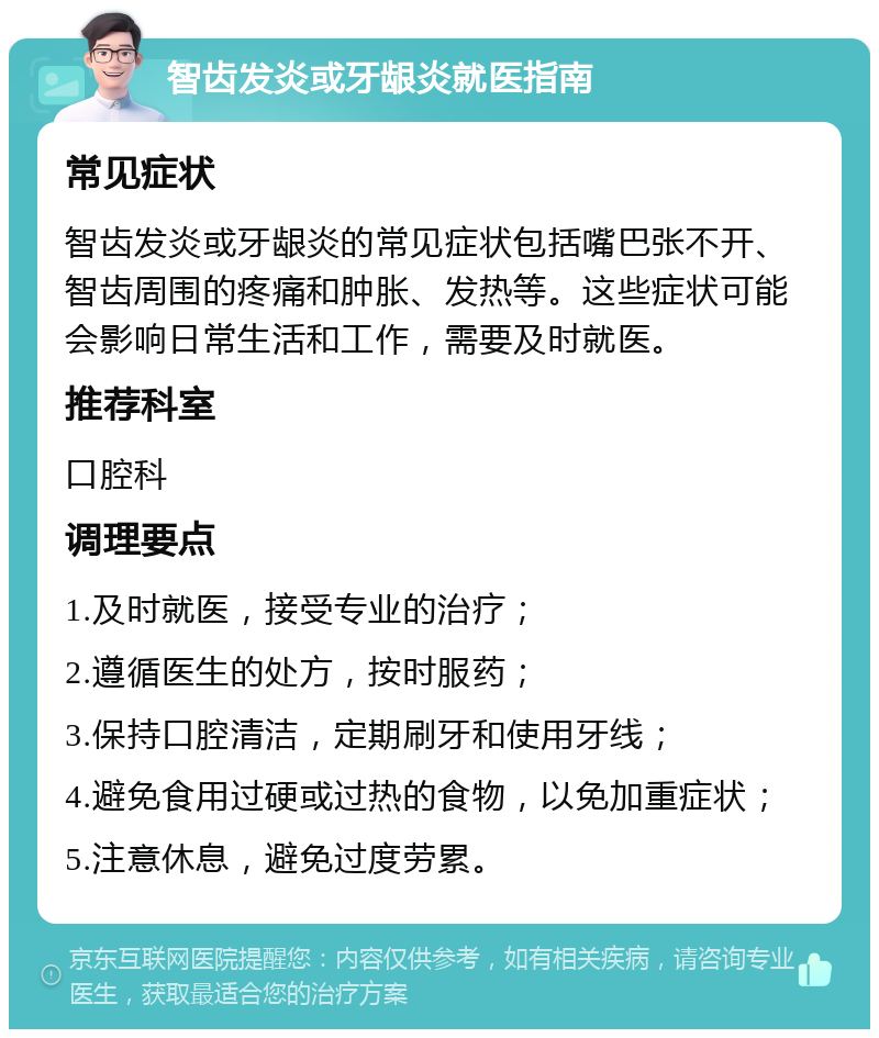 智齿发炎或牙龈炎就医指南 常见症状 智齿发炎或牙龈炎的常见症状包括嘴巴张不开、智齿周围的疼痛和肿胀、发热等。这些症状可能会影响日常生活和工作，需要及时就医。 推荐科室 口腔科 调理要点 1.及时就医，接受专业的治疗； 2.遵循医生的处方，按时服药； 3.保持口腔清洁，定期刷牙和使用牙线； 4.避免食用过硬或过热的食物，以免加重症状； 5.注意休息，避免过度劳累。