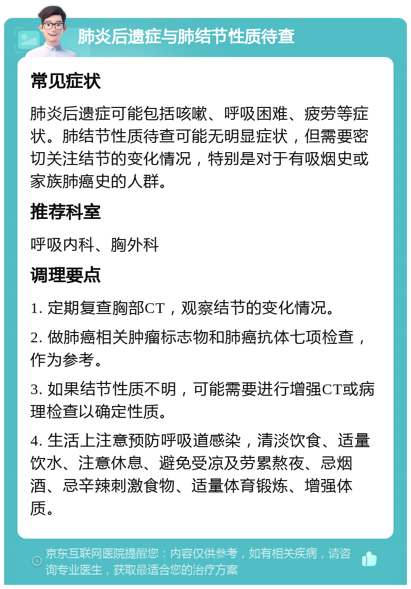 肺炎后遗症与肺结节性质待查 常见症状 肺炎后遗症可能包括咳嗽、呼吸困难、疲劳等症状。肺结节性质待查可能无明显症状，但需要密切关注结节的变化情况，特别是对于有吸烟史或家族肺癌史的人群。 推荐科室 呼吸内科、胸外科 调理要点 1. 定期复查胸部CT，观察结节的变化情况。 2. 做肺癌相关肿瘤标志物和肺癌抗体七项检查，作为参考。 3. 如果结节性质不明，可能需要进行增强CT或病理检查以确定性质。 4. 生活上注意预防呼吸道感染，清淡饮食、适量饮水、注意休息、避免受凉及劳累熬夜、忌烟酒、忌辛辣刺激食物、适量体育锻炼、增强体质。