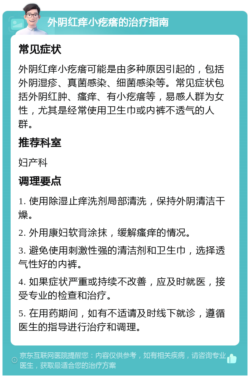 外阴红痒小疙瘩的治疗指南 常见症状 外阴红痒小疙瘩可能是由多种原因引起的，包括外阴湿疹、真菌感染、细菌感染等。常见症状包括外阴红肿、瘙痒、有小疙瘩等，易感人群为女性，尤其是经常使用卫生巾或内裤不透气的人群。 推荐科室 妇产科 调理要点 1. 使用除湿止痒洗剂局部清洗，保持外阴清洁干燥。 2. 外用康妇软膏涂抹，缓解瘙痒的情况。 3. 避免使用刺激性强的清洁剂和卫生巾，选择透气性好的内裤。 4. 如果症状严重或持续不改善，应及时就医，接受专业的检查和治疗。 5. 在用药期间，如有不适请及时线下就诊，遵循医生的指导进行治疗和调理。