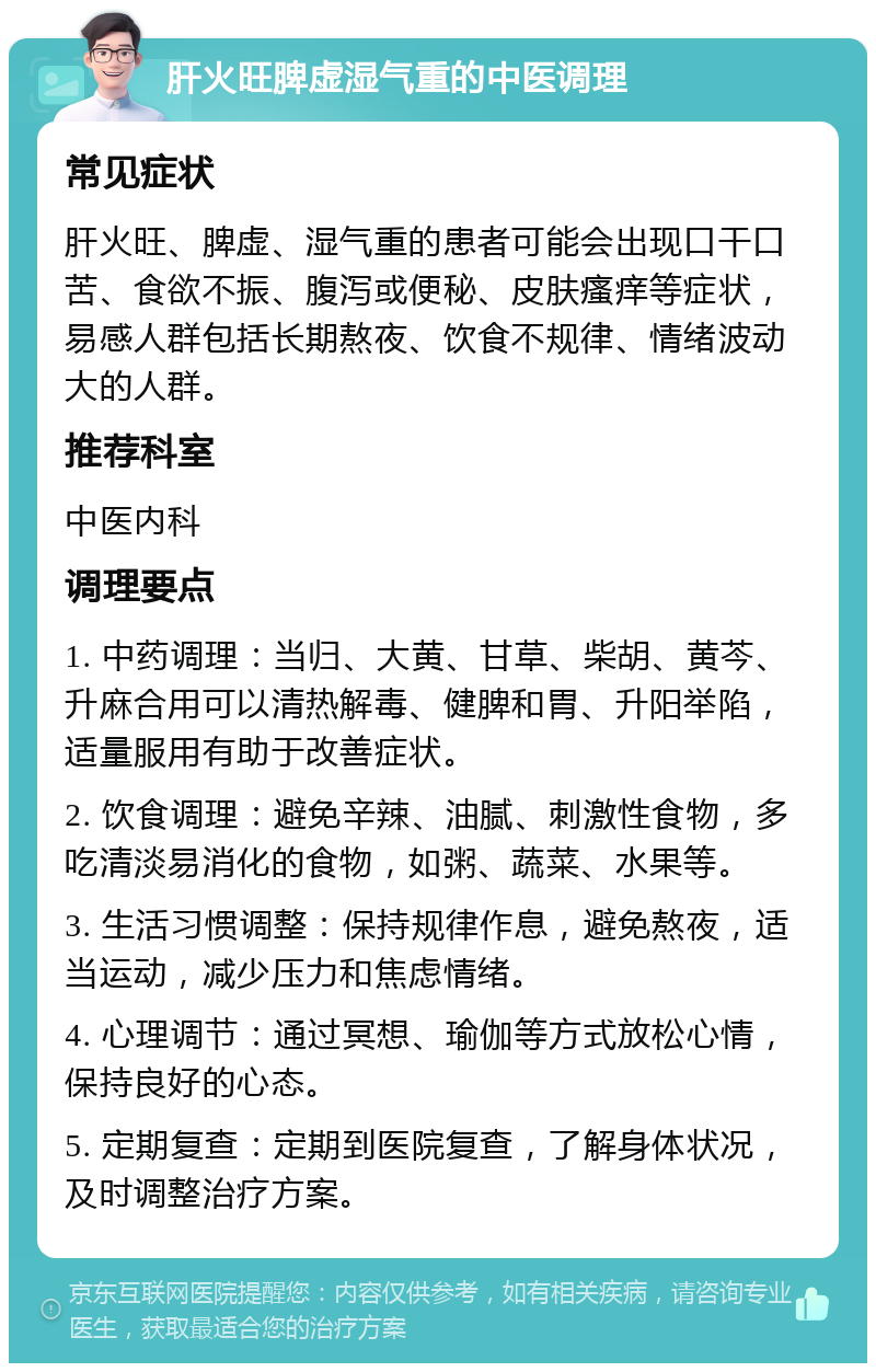 肝火旺脾虚湿气重的中医调理 常见症状 肝火旺、脾虚、湿气重的患者可能会出现口干口苦、食欲不振、腹泻或便秘、皮肤瘙痒等症状，易感人群包括长期熬夜、饮食不规律、情绪波动大的人群。 推荐科室 中医内科 调理要点 1. 中药调理：当归、大黄、甘草、柴胡、黄芩、升麻合用可以清热解毒、健脾和胃、升阳举陷，适量服用有助于改善症状。 2. 饮食调理：避免辛辣、油腻、刺激性食物，多吃清淡易消化的食物，如粥、蔬菜、水果等。 3. 生活习惯调整：保持规律作息，避免熬夜，适当运动，减少压力和焦虑情绪。 4. 心理调节：通过冥想、瑜伽等方式放松心情，保持良好的心态。 5. 定期复查：定期到医院复查，了解身体状况，及时调整治疗方案。