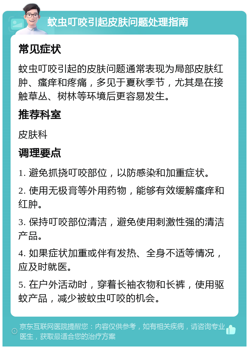 蚊虫叮咬引起皮肤问题处理指南 常见症状 蚊虫叮咬引起的皮肤问题通常表现为局部皮肤红肿、瘙痒和疼痛，多见于夏秋季节，尤其是在接触草丛、树林等环境后更容易发生。 推荐科室 皮肤科 调理要点 1. 避免抓挠叮咬部位，以防感染和加重症状。 2. 使用无极膏等外用药物，能够有效缓解瘙痒和红肿。 3. 保持叮咬部位清洁，避免使用刺激性强的清洁产品。 4. 如果症状加重或伴有发热、全身不适等情况，应及时就医。 5. 在户外活动时，穿着长袖衣物和长裤，使用驱蚊产品，减少被蚊虫叮咬的机会。