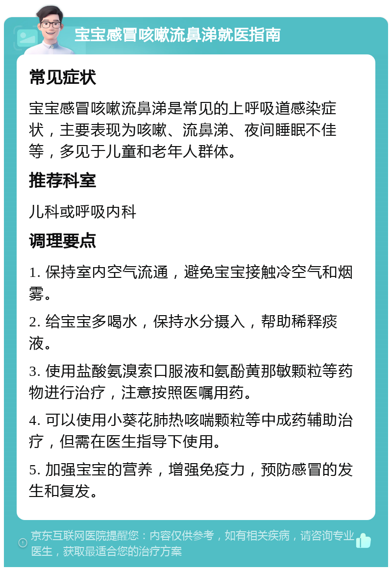 宝宝感冒咳嗽流鼻涕就医指南 常见症状 宝宝感冒咳嗽流鼻涕是常见的上呼吸道感染症状，主要表现为咳嗽、流鼻涕、夜间睡眠不佳等，多见于儿童和老年人群体。 推荐科室 儿科或呼吸内科 调理要点 1. 保持室内空气流通，避免宝宝接触冷空气和烟雾。 2. 给宝宝多喝水，保持水分摄入，帮助稀释痰液。 3. 使用盐酸氨溴索口服液和氨酚黄那敏颗粒等药物进行治疗，注意按照医嘱用药。 4. 可以使用小葵花肺热咳喘颗粒等中成药辅助治疗，但需在医生指导下使用。 5. 加强宝宝的营养，增强免疫力，预防感冒的发生和复发。