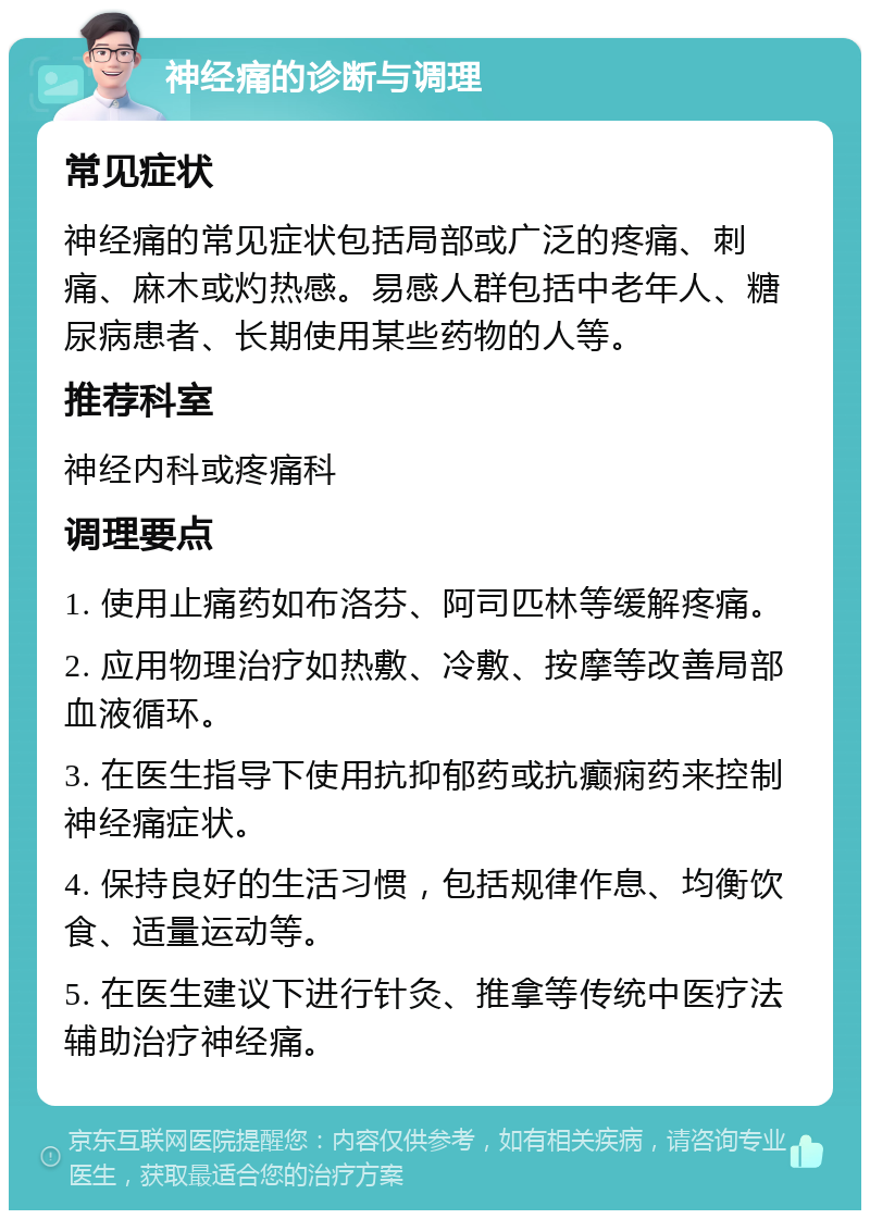 神经痛的诊断与调理 常见症状 神经痛的常见症状包括局部或广泛的疼痛、刺痛、麻木或灼热感。易感人群包括中老年人、糖尿病患者、长期使用某些药物的人等。 推荐科室 神经内科或疼痛科 调理要点 1. 使用止痛药如布洛芬、阿司匹林等缓解疼痛。 2. 应用物理治疗如热敷、冷敷、按摩等改善局部血液循环。 3. 在医生指导下使用抗抑郁药或抗癫痫药来控制神经痛症状。 4. 保持良好的生活习惯，包括规律作息、均衡饮食、适量运动等。 5. 在医生建议下进行针灸、推拿等传统中医疗法辅助治疗神经痛。