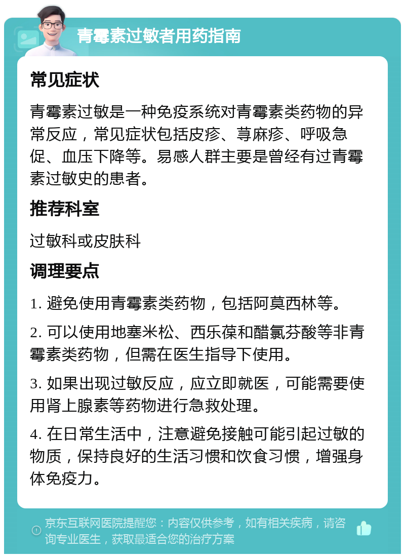 青霉素过敏者用药指南 常见症状 青霉素过敏是一种免疫系统对青霉素类药物的异常反应，常见症状包括皮疹、荨麻疹、呼吸急促、血压下降等。易感人群主要是曾经有过青霉素过敏史的患者。 推荐科室 过敏科或皮肤科 调理要点 1. 避免使用青霉素类药物，包括阿莫西林等。 2. 可以使用地塞米松、西乐葆和醋氯芬酸等非青霉素类药物，但需在医生指导下使用。 3. 如果出现过敏反应，应立即就医，可能需要使用肾上腺素等药物进行急救处理。 4. 在日常生活中，注意避免接触可能引起过敏的物质，保持良好的生活习惯和饮食习惯，增强身体免疫力。