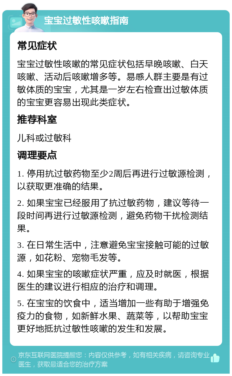 宝宝过敏性咳嗽指南 常见症状 宝宝过敏性咳嗽的常见症状包括早晚咳嗽、白天咳嗽、活动后咳嗽增多等。易感人群主要是有过敏体质的宝宝，尤其是一岁左右检查出过敏体质的宝宝更容易出现此类症状。 推荐科室 儿科或过敏科 调理要点 1. 停用抗过敏药物至少2周后再进行过敏源检测，以获取更准确的结果。 2. 如果宝宝已经服用了抗过敏药物，建议等待一段时间再进行过敏源检测，避免药物干扰检测结果。 3. 在日常生活中，注意避免宝宝接触可能的过敏源，如花粉、宠物毛发等。 4. 如果宝宝的咳嗽症状严重，应及时就医，根据医生的建议进行相应的治疗和调理。 5. 在宝宝的饮食中，适当增加一些有助于增强免疫力的食物，如新鲜水果、蔬菜等，以帮助宝宝更好地抵抗过敏性咳嗽的发生和发展。