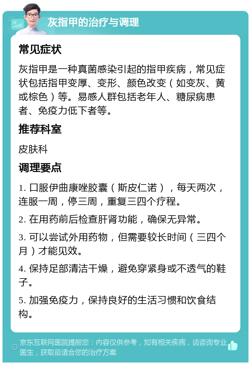 灰指甲的治疗与调理 常见症状 灰指甲是一种真菌感染引起的指甲疾病，常见症状包括指甲变厚、变形、颜色改变（如变灰、黄或棕色）等。易感人群包括老年人、糖尿病患者、免疫力低下者等。 推荐科室 皮肤科 调理要点 1. 口服伊曲康唑胶囊（斯皮仁诺），每天两次，连服一周，停三周，重复三四个疗程。 2. 在用药前后检查肝肾功能，确保无异常。 3. 可以尝试外用药物，但需要较长时间（三四个月）才能见效。 4. 保持足部清洁干燥，避免穿紧身或不透气的鞋子。 5. 加强免疫力，保持良好的生活习惯和饮食结构。