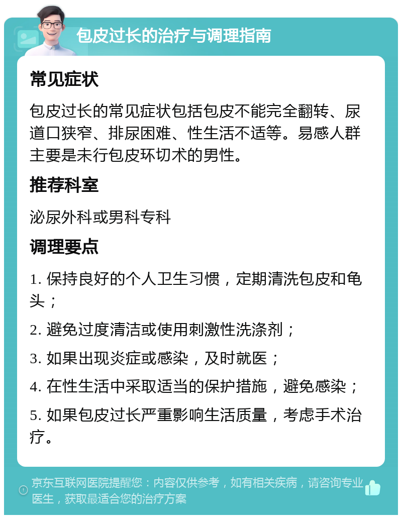 包皮过长的治疗与调理指南 常见症状 包皮过长的常见症状包括包皮不能完全翻转、尿道口狭窄、排尿困难、性生活不适等。易感人群主要是未行包皮环切术的男性。 推荐科室 泌尿外科或男科专科 调理要点 1. 保持良好的个人卫生习惯，定期清洗包皮和龟头； 2. 避免过度清洁或使用刺激性洗涤剂； 3. 如果出现炎症或感染，及时就医； 4. 在性生活中采取适当的保护措施，避免感染； 5. 如果包皮过长严重影响生活质量，考虑手术治疗。