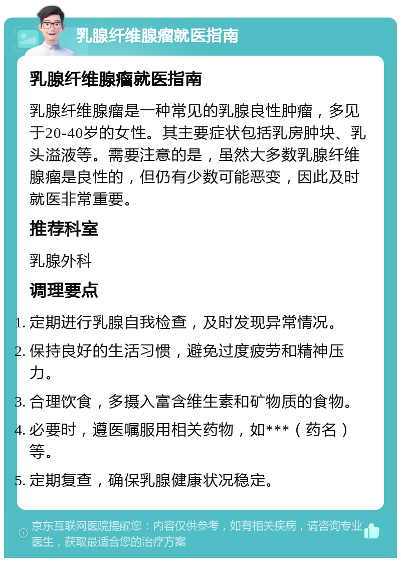 乳腺纤维腺瘤就医指南 乳腺纤维腺瘤就医指南 乳腺纤维腺瘤是一种常见的乳腺良性肿瘤，多见于20-40岁的女性。其主要症状包括乳房肿块、乳头溢液等。需要注意的是，虽然大多数乳腺纤维腺瘤是良性的，但仍有少数可能恶变，因此及时就医非常重要。 推荐科室 乳腺外科 调理要点 定期进行乳腺自我检查，及时发现异常情况。 保持良好的生活习惯，避免过度疲劳和精神压力。 合理饮食，多摄入富含维生素和矿物质的食物。 必要时，遵医嘱服用相关药物，如***（药名）等。 定期复查，确保乳腺健康状况稳定。