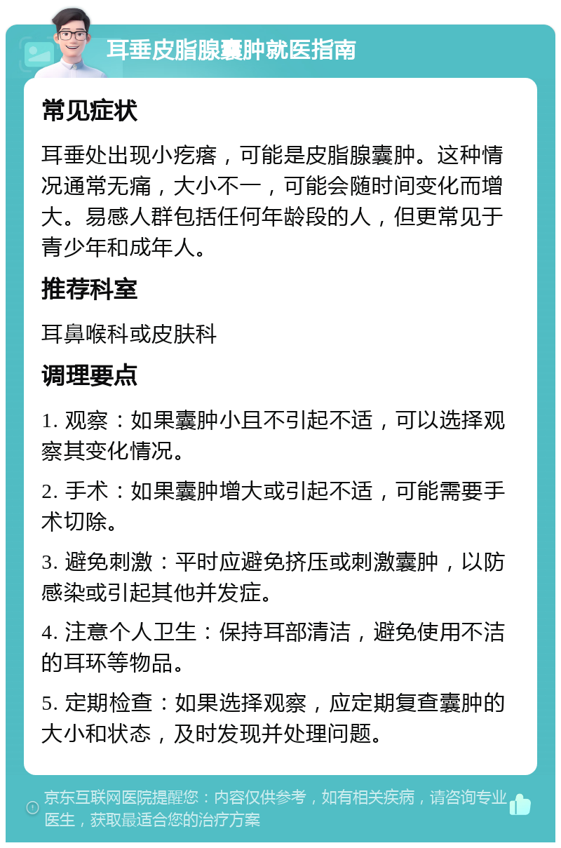 耳垂皮脂腺囊肿就医指南 常见症状 耳垂处出现小疙瘩，可能是皮脂腺囊肿。这种情况通常无痛，大小不一，可能会随时间变化而增大。易感人群包括任何年龄段的人，但更常见于青少年和成年人。 推荐科室 耳鼻喉科或皮肤科 调理要点 1. 观察：如果囊肿小且不引起不适，可以选择观察其变化情况。 2. 手术：如果囊肿增大或引起不适，可能需要手术切除。 3. 避免刺激：平时应避免挤压或刺激囊肿，以防感染或引起其他并发症。 4. 注意个人卫生：保持耳部清洁，避免使用不洁的耳环等物品。 5. 定期检查：如果选择观察，应定期复查囊肿的大小和状态，及时发现并处理问题。