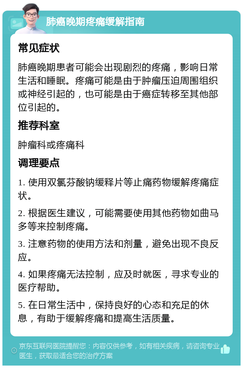 肺癌晚期疼痛缓解指南 常见症状 肺癌晚期患者可能会出现剧烈的疼痛，影响日常生活和睡眠。疼痛可能是由于肿瘤压迫周围组织或神经引起的，也可能是由于癌症转移至其他部位引起的。 推荐科室 肿瘤科或疼痛科 调理要点 1. 使用双氯芬酸钠缓释片等止痛药物缓解疼痛症状。 2. 根据医生建议，可能需要使用其他药物如曲马多等来控制疼痛。 3. 注意药物的使用方法和剂量，避免出现不良反应。 4. 如果疼痛无法控制，应及时就医，寻求专业的医疗帮助。 5. 在日常生活中，保持良好的心态和充足的休息，有助于缓解疼痛和提高生活质量。