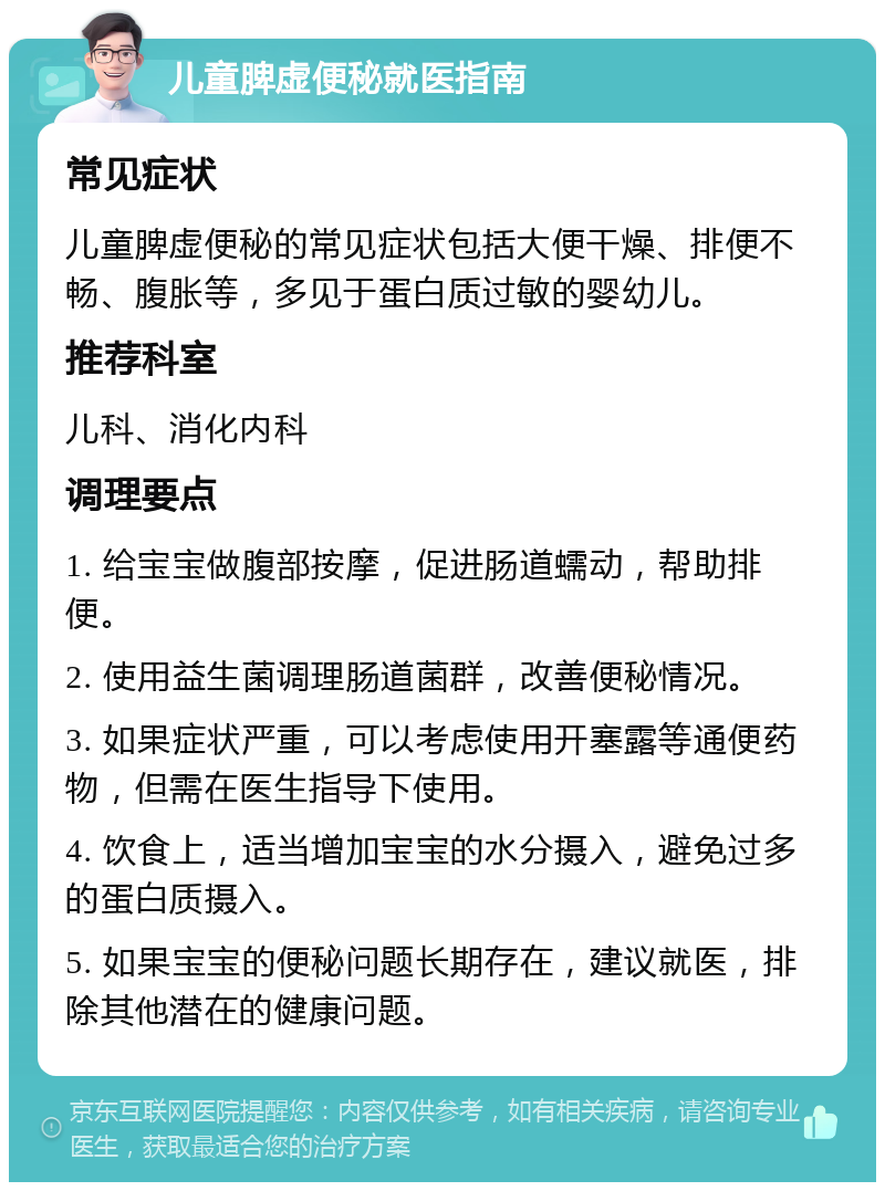 儿童脾虚便秘就医指南 常见症状 儿童脾虚便秘的常见症状包括大便干燥、排便不畅、腹胀等，多见于蛋白质过敏的婴幼儿。 推荐科室 儿科、消化内科 调理要点 1. 给宝宝做腹部按摩，促进肠道蠕动，帮助排便。 2. 使用益生菌调理肠道菌群，改善便秘情况。 3. 如果症状严重，可以考虑使用开塞露等通便药物，但需在医生指导下使用。 4. 饮食上，适当增加宝宝的水分摄入，避免过多的蛋白质摄入。 5. 如果宝宝的便秘问题长期存在，建议就医，排除其他潜在的健康问题。