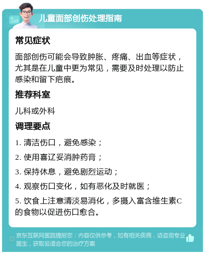 儿童面部创伤处理指南 常见症状 面部创伤可能会导致肿胀、疼痛、出血等症状，尤其是在儿童中更为常见，需要及时处理以防止感染和留下疤痕。 推荐科室 儿科或外科 调理要点 1. 清洁伤口，避免感染； 2. 使用喜辽妥消肿药膏； 3. 保持休息，避免剧烈运动； 4. 观察伤口变化，如有恶化及时就医； 5. 饮食上注意清淡易消化，多摄入富含维生素C的食物以促进伤口愈合。