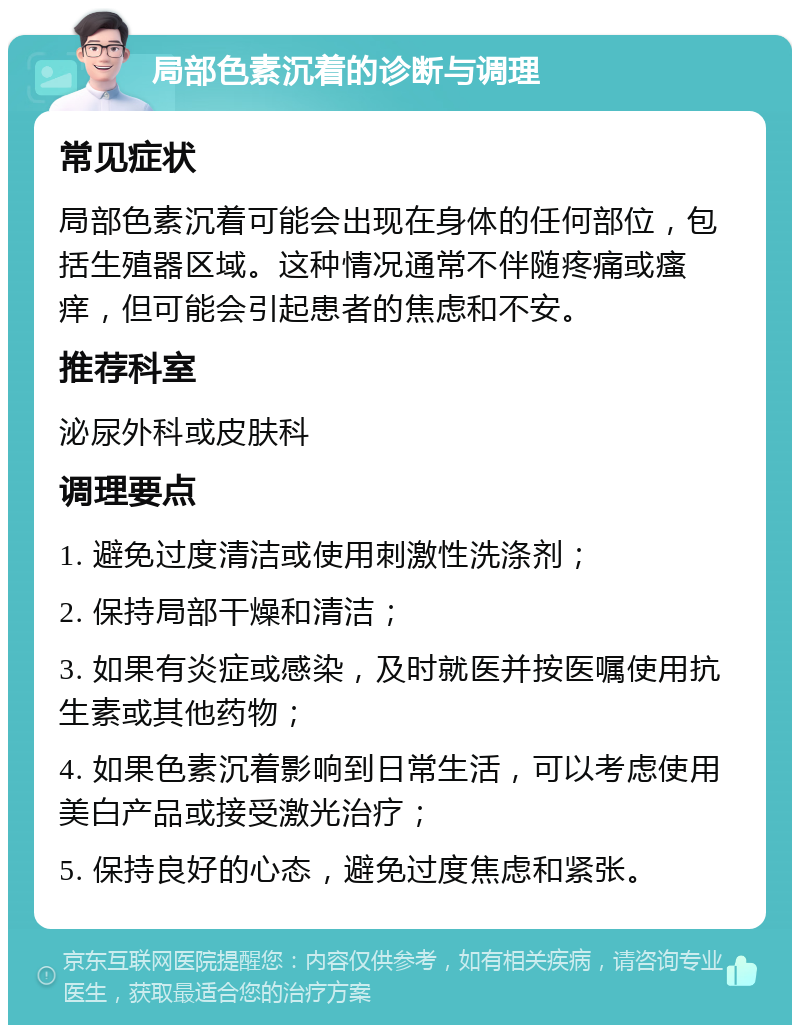 局部色素沉着的诊断与调理 常见症状 局部色素沉着可能会出现在身体的任何部位，包括生殖器区域。这种情况通常不伴随疼痛或瘙痒，但可能会引起患者的焦虑和不安。 推荐科室 泌尿外科或皮肤科 调理要点 1. 避免过度清洁或使用刺激性洗涤剂； 2. 保持局部干燥和清洁； 3. 如果有炎症或感染，及时就医并按医嘱使用抗生素或其他药物； 4. 如果色素沉着影响到日常生活，可以考虑使用美白产品或接受激光治疗； 5. 保持良好的心态，避免过度焦虑和紧张。