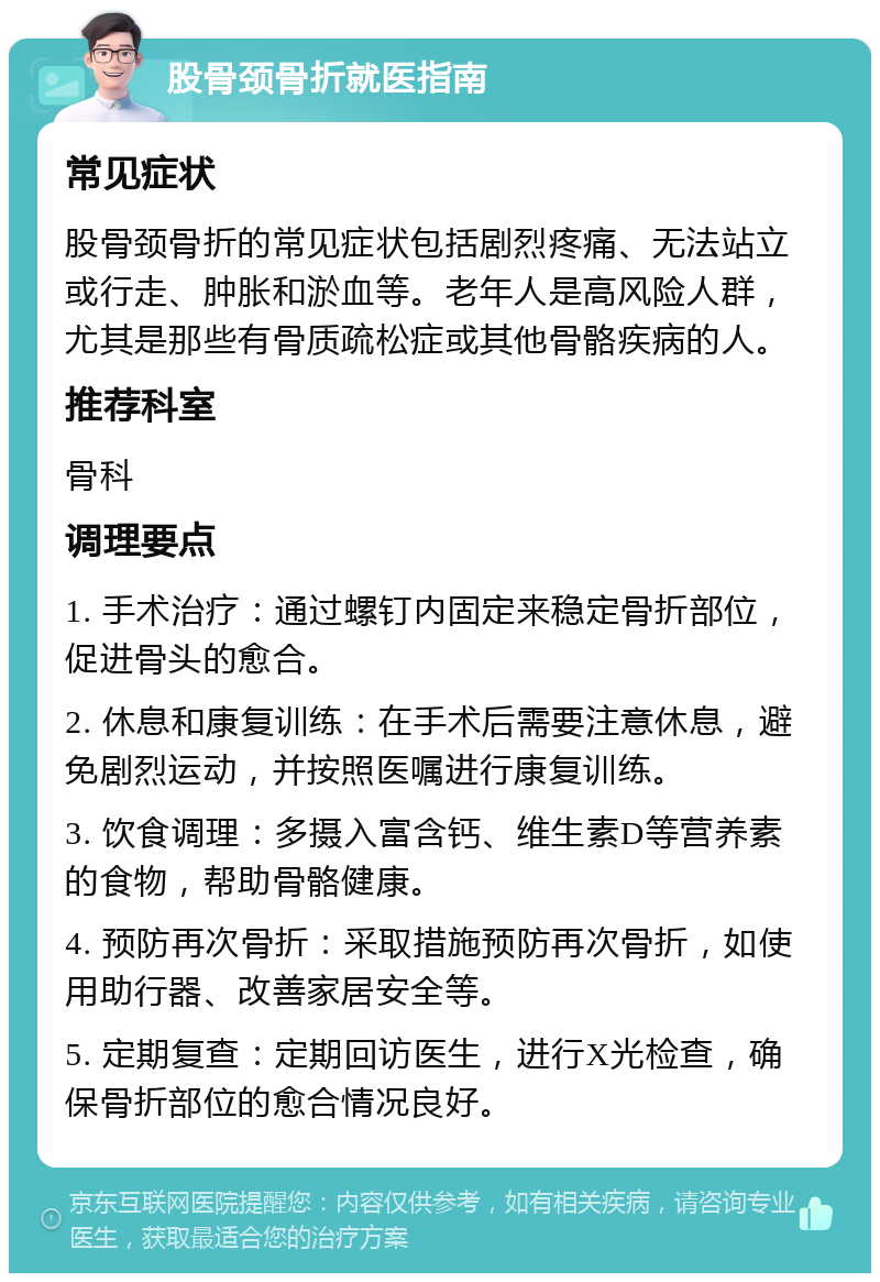 股骨颈骨折就医指南 常见症状 股骨颈骨折的常见症状包括剧烈疼痛、无法站立或行走、肿胀和淤血等。老年人是高风险人群，尤其是那些有骨质疏松症或其他骨骼疾病的人。 推荐科室 骨科 调理要点 1. 手术治疗：通过螺钉内固定来稳定骨折部位，促进骨头的愈合。 2. 休息和康复训练：在手术后需要注意休息，避免剧烈运动，并按照医嘱进行康复训练。 3. 饮食调理：多摄入富含钙、维生素D等营养素的食物，帮助骨骼健康。 4. 预防再次骨折：采取措施预防再次骨折，如使用助行器、改善家居安全等。 5. 定期复查：定期回访医生，进行X光检查，确保骨折部位的愈合情况良好。