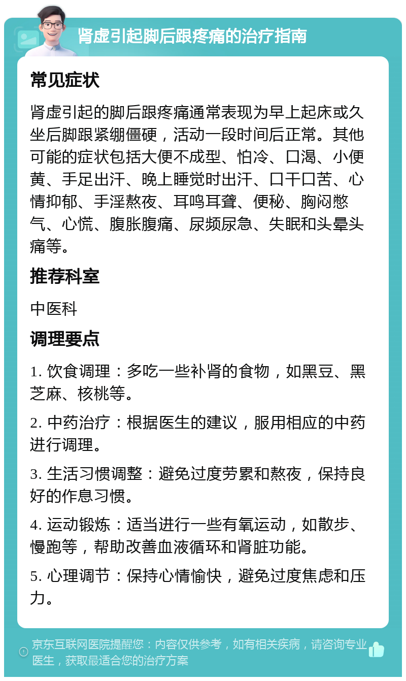 肾虚引起脚后跟疼痛的治疗指南 常见症状 肾虚引起的脚后跟疼痛通常表现为早上起床或久坐后脚跟紧绷僵硬，活动一段时间后正常。其他可能的症状包括大便不成型、怕冷、口渴、小便黄、手足出汗、晚上睡觉时出汗、口干口苦、心情抑郁、手淫熬夜、耳鸣耳聋、便秘、胸闷憋气、心慌、腹胀腹痛、尿频尿急、失眠和头晕头痛等。 推荐科室 中医科 调理要点 1. 饮食调理：多吃一些补肾的食物，如黑豆、黑芝麻、核桃等。 2. 中药治疗：根据医生的建议，服用相应的中药进行调理。 3. 生活习惯调整：避免过度劳累和熬夜，保持良好的作息习惯。 4. 运动锻炼：适当进行一些有氧运动，如散步、慢跑等，帮助改善血液循环和肾脏功能。 5. 心理调节：保持心情愉快，避免过度焦虑和压力。