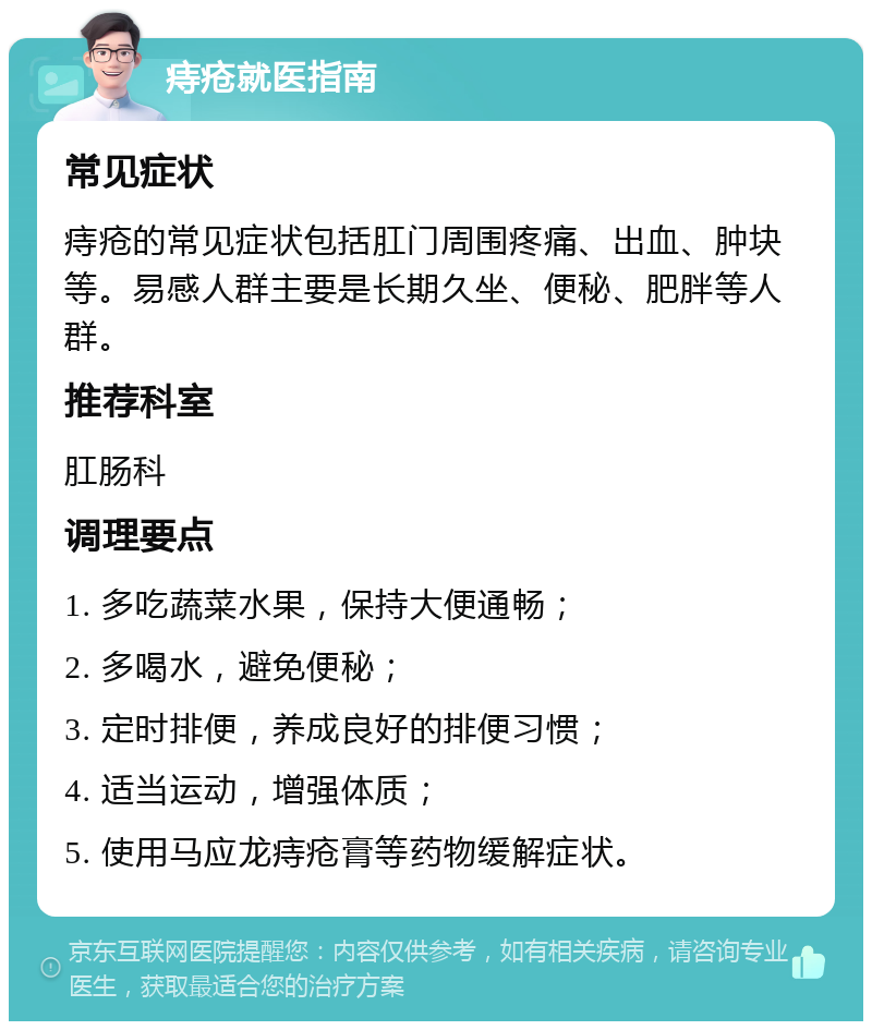 痔疮就医指南 常见症状 痔疮的常见症状包括肛门周围疼痛、出血、肿块等。易感人群主要是长期久坐、便秘、肥胖等人群。 推荐科室 肛肠科 调理要点 1. 多吃蔬菜水果，保持大便通畅； 2. 多喝水，避免便秘； 3. 定时排便，养成良好的排便习惯； 4. 适当运动，增强体质； 5. 使用马应龙痔疮膏等药物缓解症状。