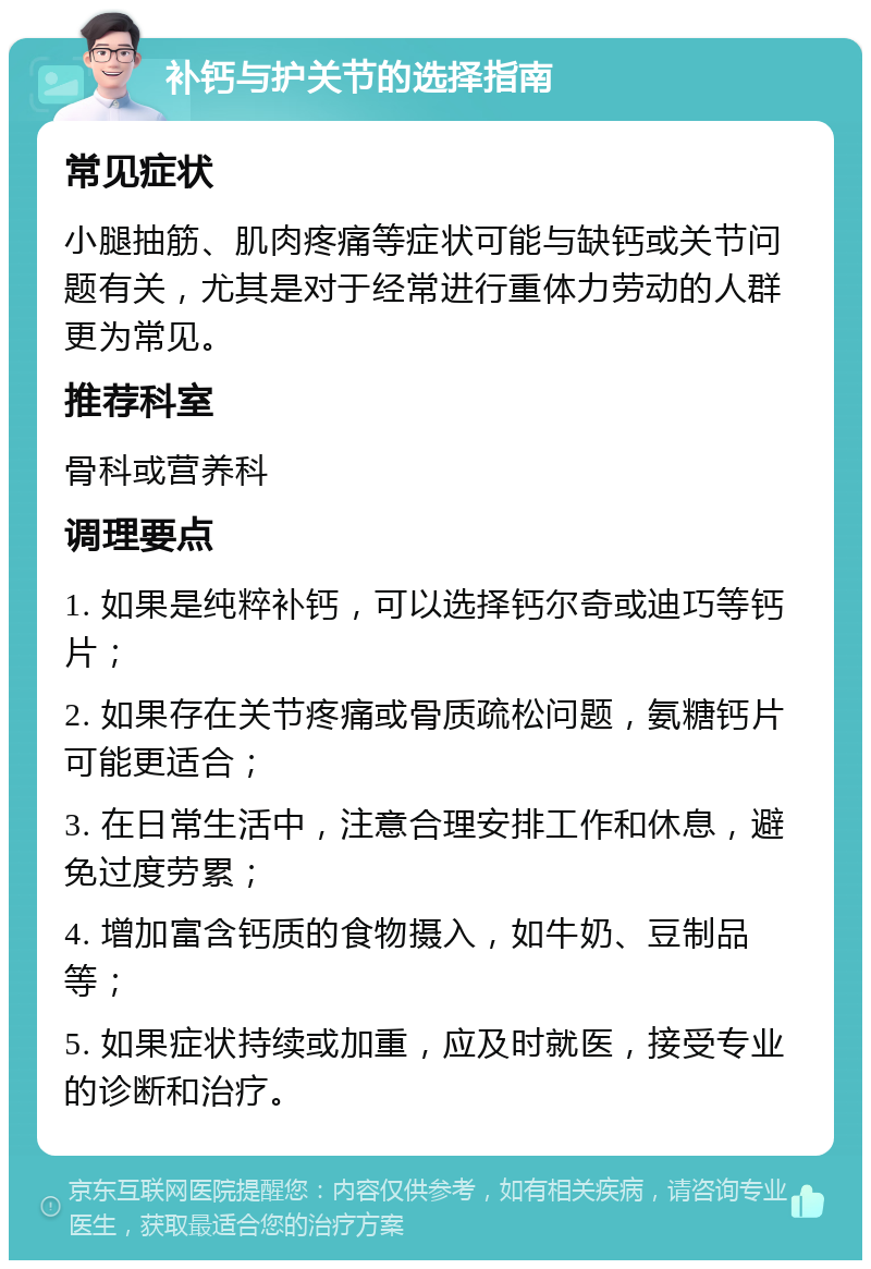 补钙与护关节的选择指南 常见症状 小腿抽筋、肌肉疼痛等症状可能与缺钙或关节问题有关，尤其是对于经常进行重体力劳动的人群更为常见。 推荐科室 骨科或营养科 调理要点 1. 如果是纯粹补钙，可以选择钙尔奇或迪巧等钙片； 2. 如果存在关节疼痛或骨质疏松问题，氨糖钙片可能更适合； 3. 在日常生活中，注意合理安排工作和休息，避免过度劳累； 4. 增加富含钙质的食物摄入，如牛奶、豆制品等； 5. 如果症状持续或加重，应及时就医，接受专业的诊断和治疗。