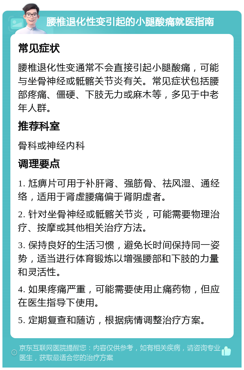 腰椎退化性变引起的小腿酸痛就医指南 常见症状 腰椎退化性变通常不会直接引起小腿酸痛，可能与坐骨神经或骶髂关节炎有关。常见症状包括腰部疼痛、僵硬、下肢无力或麻木等，多见于中老年人群。 推荐科室 骨科或神经内科 调理要点 1. 尪痹片可用于补肝肾、强筋骨、祛风湿、通经络，适用于肾虚腰痛偏于肾阴虚者。 2. 针对坐骨神经或骶髂关节炎，可能需要物理治疗、按摩或其他相关治疗方法。 3. 保持良好的生活习惯，避免长时间保持同一姿势，适当进行体育锻炼以增强腰部和下肢的力量和灵活性。 4. 如果疼痛严重，可能需要使用止痛药物，但应在医生指导下使用。 5. 定期复查和随访，根据病情调整治疗方案。