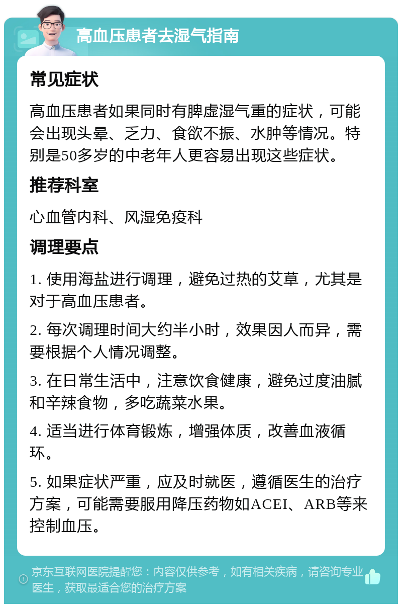 高血压患者去湿气指南 常见症状 高血压患者如果同时有脾虚湿气重的症状，可能会出现头晕、乏力、食欲不振、水肿等情况。特别是50多岁的中老年人更容易出现这些症状。 推荐科室 心血管内科、风湿免疫科 调理要点 1. 使用海盐进行调理，避免过热的艾草，尤其是对于高血压患者。 2. 每次调理时间大约半小时，效果因人而异，需要根据个人情况调整。 3. 在日常生活中，注意饮食健康，避免过度油腻和辛辣食物，多吃蔬菜水果。 4. 适当进行体育锻炼，增强体质，改善血液循环。 5. 如果症状严重，应及时就医，遵循医生的治疗方案，可能需要服用降压药物如ACEI、ARB等来控制血压。