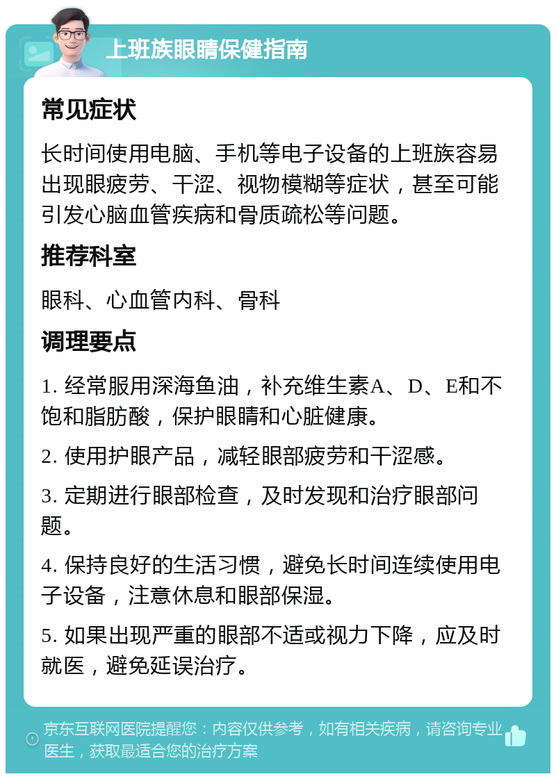 上班族眼睛保健指南 常见症状 长时间使用电脑、手机等电子设备的上班族容易出现眼疲劳、干涩、视物模糊等症状，甚至可能引发心脑血管疾病和骨质疏松等问题。 推荐科室 眼科、心血管内科、骨科 调理要点 1. 经常服用深海鱼油，补充维生素A、D、E和不饱和脂肪酸，保护眼睛和心脏健康。 2. 使用护眼产品，减轻眼部疲劳和干涩感。 3. 定期进行眼部检查，及时发现和治疗眼部问题。 4. 保持良好的生活习惯，避免长时间连续使用电子设备，注意休息和眼部保湿。 5. 如果出现严重的眼部不适或视力下降，应及时就医，避免延误治疗。