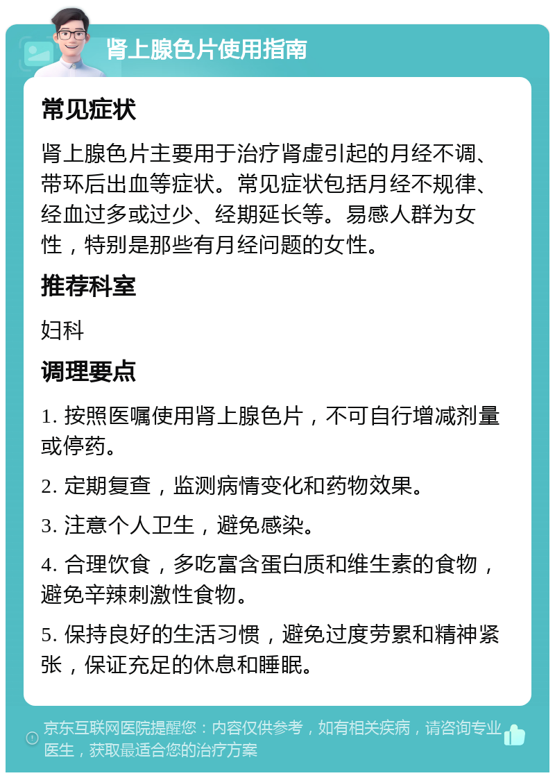 肾上腺色片使用指南 常见症状 肾上腺色片主要用于治疗肾虚引起的月经不调、带环后出血等症状。常见症状包括月经不规律、经血过多或过少、经期延长等。易感人群为女性，特别是那些有月经问题的女性。 推荐科室 妇科 调理要点 1. 按照医嘱使用肾上腺色片，不可自行增减剂量或停药。 2. 定期复查，监测病情变化和药物效果。 3. 注意个人卫生，避免感染。 4. 合理饮食，多吃富含蛋白质和维生素的食物，避免辛辣刺激性食物。 5. 保持良好的生活习惯，避免过度劳累和精神紧张，保证充足的休息和睡眠。