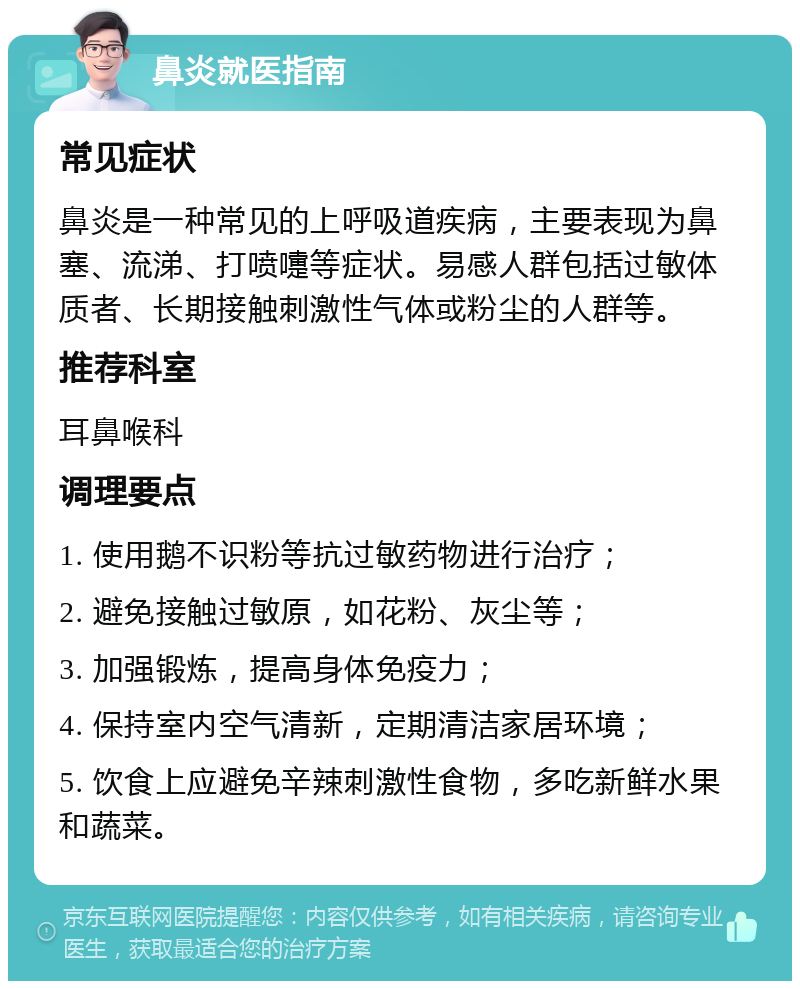 鼻炎就医指南 常见症状 鼻炎是一种常见的上呼吸道疾病，主要表现为鼻塞、流涕、打喷嚏等症状。易感人群包括过敏体质者、长期接触刺激性气体或粉尘的人群等。 推荐科室 耳鼻喉科 调理要点 1. 使用鹅不识粉等抗过敏药物进行治疗； 2. 避免接触过敏原，如花粉、灰尘等； 3. 加强锻炼，提高身体免疫力； 4. 保持室内空气清新，定期清洁家居环境； 5. 饮食上应避免辛辣刺激性食物，多吃新鲜水果和蔬菜。