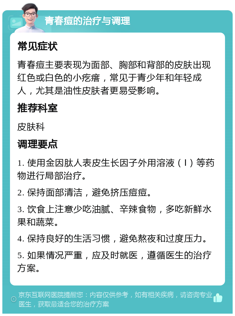 青春痘的治疗与调理 常见症状 青春痘主要表现为面部、胸部和背部的皮肤出现红色或白色的小疙瘩，常见于青少年和年轻成人，尤其是油性皮肤者更易受影响。 推荐科室 皮肤科 调理要点 1. 使用金因肽人表皮生长因子外用溶液（Ⅰ）等药物进行局部治疗。 2. 保持面部清洁，避免挤压痘痘。 3. 饮食上注意少吃油腻、辛辣食物，多吃新鲜水果和蔬菜。 4. 保持良好的生活习惯，避免熬夜和过度压力。 5. 如果情况严重，应及时就医，遵循医生的治疗方案。