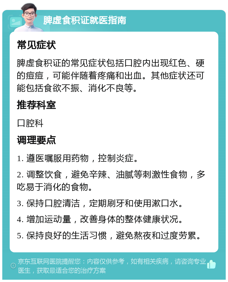 脾虚食积证就医指南 常见症状 脾虚食积证的常见症状包括口腔内出现红色、硬的痘痘，可能伴随着疼痛和出血。其他症状还可能包括食欲不振、消化不良等。 推荐科室 口腔科 调理要点 1. 遵医嘱服用药物，控制炎症。 2. 调整饮食，避免辛辣、油腻等刺激性食物，多吃易于消化的食物。 3. 保持口腔清洁，定期刷牙和使用漱口水。 4. 增加运动量，改善身体的整体健康状况。 5. 保持良好的生活习惯，避免熬夜和过度劳累。