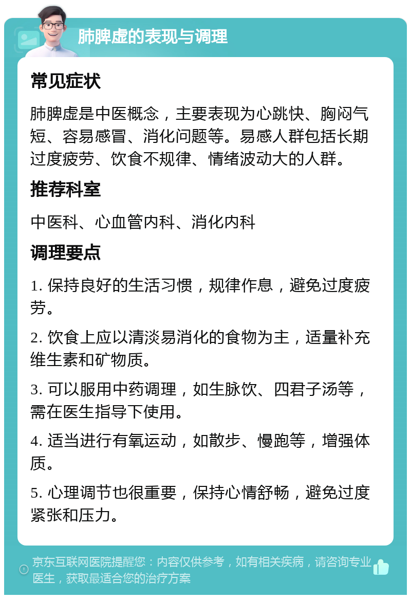 肺脾虚的表现与调理 常见症状 肺脾虚是中医概念，主要表现为心跳快、胸闷气短、容易感冒、消化问题等。易感人群包括长期过度疲劳、饮食不规律、情绪波动大的人群。 推荐科室 中医科、心血管内科、消化内科 调理要点 1. 保持良好的生活习惯，规律作息，避免过度疲劳。 2. 饮食上应以清淡易消化的食物为主，适量补充维生素和矿物质。 3. 可以服用中药调理，如生脉饮、四君子汤等，需在医生指导下使用。 4. 适当进行有氧运动，如散步、慢跑等，增强体质。 5. 心理调节也很重要，保持心情舒畅，避免过度紧张和压力。