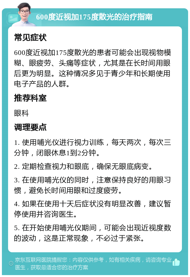 600度近视加175度散光的治疗指南 常见症状 600度近视加175度散光的患者可能会出现视物模糊、眼疲劳、头痛等症状，尤其是在长时间用眼后更为明显。这种情况多见于青少年和长期使用电子产品的人群。 推荐科室 眼科 调理要点 1. 使用哺光仪进行视力训练，每天两次，每次三分钟，闭眼休息1到2分钟。 2. 定期检查视力和眼底，确保无眼底病变。 3. 在使用哺光仪的同时，注意保持良好的用眼习惯，避免长时间用眼和过度疲劳。 4. 如果在使用十天后症状没有明显改善，建议暂停使用并咨询医生。 5. 在开始使用哺光仪期间，可能会出现近视度数的波动，这是正常现象，不必过于紧张。