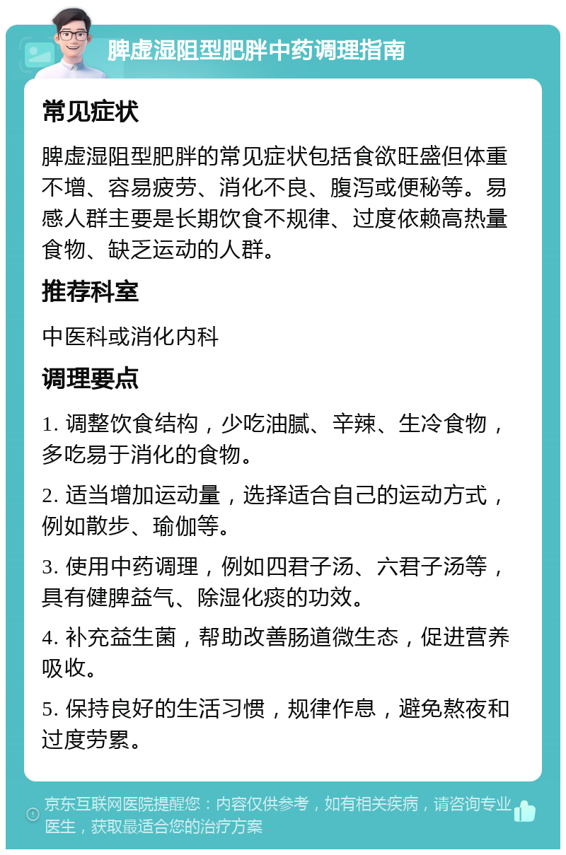 脾虚湿阻型肥胖中药调理指南 常见症状 脾虚湿阻型肥胖的常见症状包括食欲旺盛但体重不增、容易疲劳、消化不良、腹泻或便秘等。易感人群主要是长期饮食不规律、过度依赖高热量食物、缺乏运动的人群。 推荐科室 中医科或消化内科 调理要点 1. 调整饮食结构，少吃油腻、辛辣、生冷食物，多吃易于消化的食物。 2. 适当增加运动量，选择适合自己的运动方式，例如散步、瑜伽等。 3. 使用中药调理，例如四君子汤、六君子汤等，具有健脾益气、除湿化痰的功效。 4. 补充益生菌，帮助改善肠道微生态，促进营养吸收。 5. 保持良好的生活习惯，规律作息，避免熬夜和过度劳累。