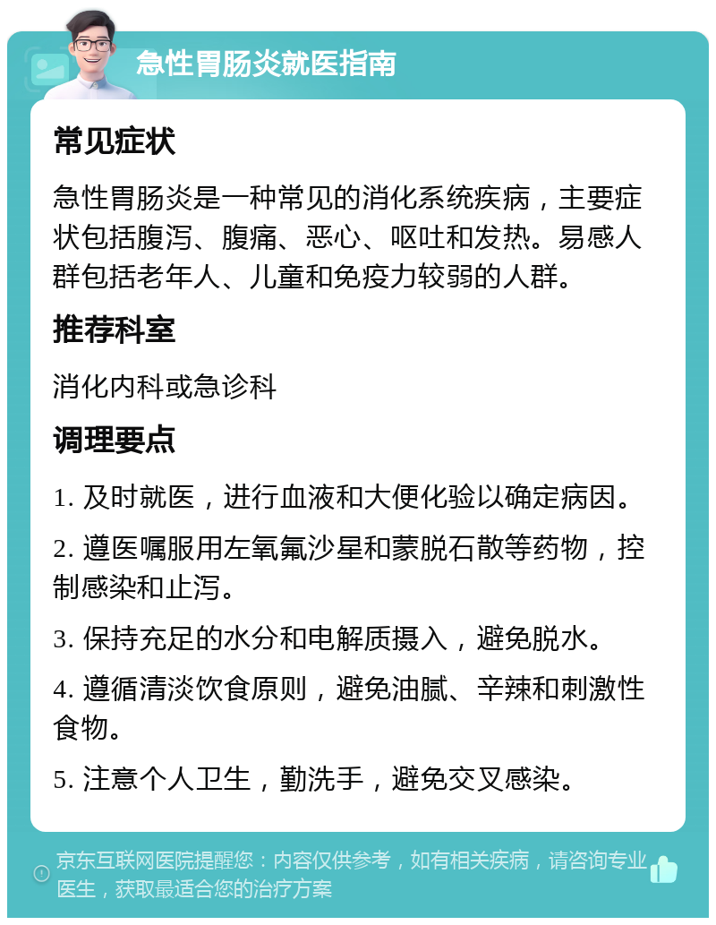 急性胃肠炎就医指南 常见症状 急性胃肠炎是一种常见的消化系统疾病，主要症状包括腹泻、腹痛、恶心、呕吐和发热。易感人群包括老年人、儿童和免疫力较弱的人群。 推荐科室 消化内科或急诊科 调理要点 1. 及时就医，进行血液和大便化验以确定病因。 2. 遵医嘱服用左氧氟沙星和蒙脱石散等药物，控制感染和止泻。 3. 保持充足的水分和电解质摄入，避免脱水。 4. 遵循清淡饮食原则，避免油腻、辛辣和刺激性食物。 5. 注意个人卫生，勤洗手，避免交叉感染。