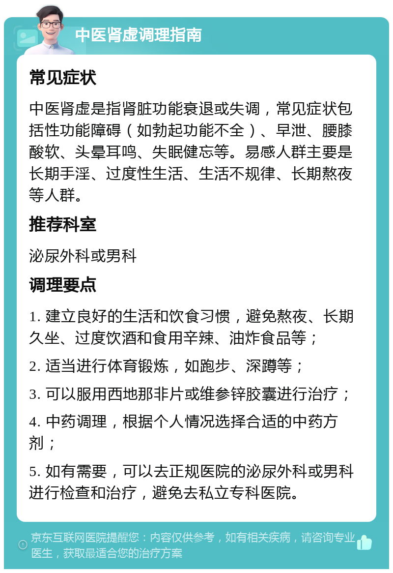 中医肾虚调理指南 常见症状 中医肾虚是指肾脏功能衰退或失调，常见症状包括性功能障碍（如勃起功能不全）、早泄、腰膝酸软、头晕耳鸣、失眠健忘等。易感人群主要是长期手淫、过度性生活、生活不规律、长期熬夜等人群。 推荐科室 泌尿外科或男科 调理要点 1. 建立良好的生活和饮食习惯，避免熬夜、长期久坐、过度饮酒和食用辛辣、油炸食品等； 2. 适当进行体育锻炼，如跑步、深蹲等； 3. 可以服用西地那非片或维参锌胶囊进行治疗； 4. 中药调理，根据个人情况选择合适的中药方剂； 5. 如有需要，可以去正规医院的泌尿外科或男科进行检查和治疗，避免去私立专科医院。