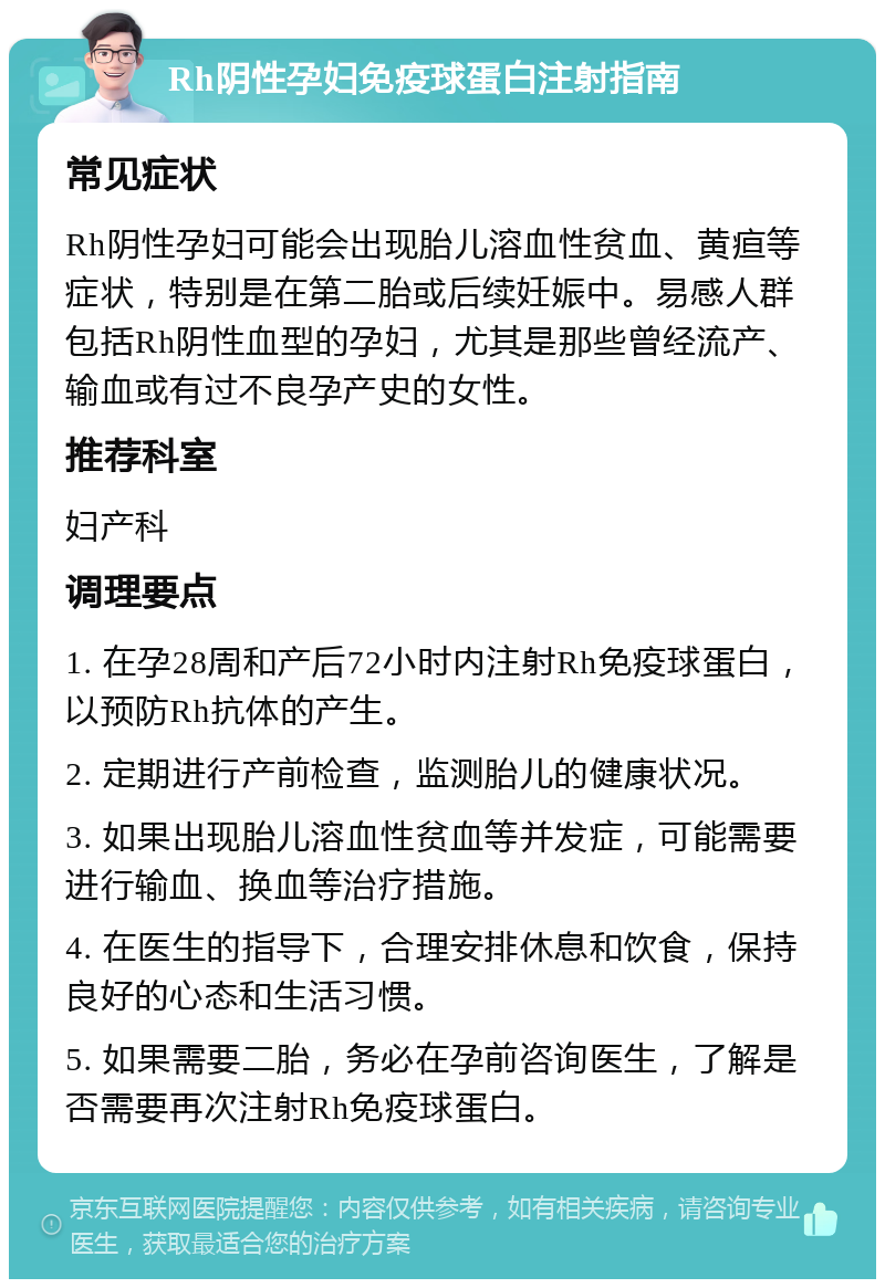 Rh阴性孕妇免疫球蛋白注射指南 常见症状 Rh阴性孕妇可能会出现胎儿溶血性贫血、黄疸等症状，特别是在第二胎或后续妊娠中。易感人群包括Rh阴性血型的孕妇，尤其是那些曾经流产、输血或有过不良孕产史的女性。 推荐科室 妇产科 调理要点 1. 在孕28周和产后72小时内注射Rh免疫球蛋白，以预防Rh抗体的产生。 2. 定期进行产前检查，监测胎儿的健康状况。 3. 如果出现胎儿溶血性贫血等并发症，可能需要进行输血、换血等治疗措施。 4. 在医生的指导下，合理安排休息和饮食，保持良好的心态和生活习惯。 5. 如果需要二胎，务必在孕前咨询医生，了解是否需要再次注射Rh免疫球蛋白。