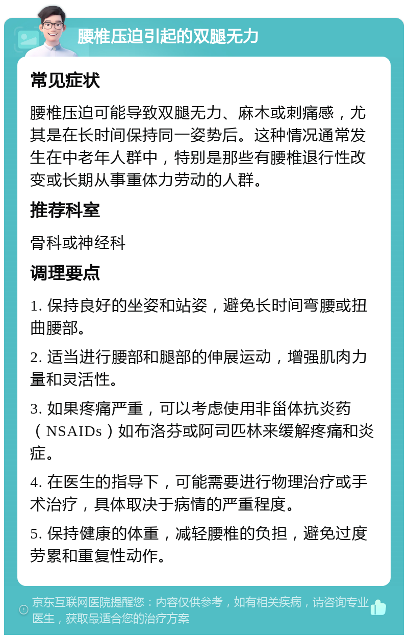 腰椎压迫引起的双腿无力 常见症状 腰椎压迫可能导致双腿无力、麻木或刺痛感，尤其是在长时间保持同一姿势后。这种情况通常发生在中老年人群中，特别是那些有腰椎退行性改变或长期从事重体力劳动的人群。 推荐科室 骨科或神经科 调理要点 1. 保持良好的坐姿和站姿，避免长时间弯腰或扭曲腰部。 2. 适当进行腰部和腿部的伸展运动，增强肌肉力量和灵活性。 3. 如果疼痛严重，可以考虑使用非甾体抗炎药（NSAIDs）如布洛芬或阿司匹林来缓解疼痛和炎症。 4. 在医生的指导下，可能需要进行物理治疗或手术治疗，具体取决于病情的严重程度。 5. 保持健康的体重，减轻腰椎的负担，避免过度劳累和重复性动作。