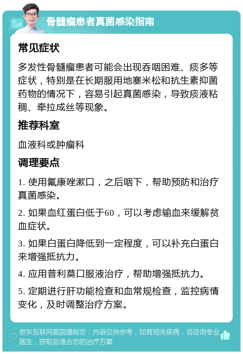 骨髓瘤患者真菌感染指南 常见症状 多发性骨髓瘤患者可能会出现吞咽困难、痰多等症状，特别是在长期服用地塞米松和抗生素抑菌药物的情况下，容易引起真菌感染，导致痰液粘稠、牵拉成丝等现象。 推荐科室 血液科或肿瘤科 调理要点 1. 使用氟康唑漱口，之后咽下，帮助预防和治疗真菌感染。 2. 如果血红蛋白低于60，可以考虑输血来缓解贫血症状。 3. 如果白蛋白降低到一定程度，可以补充白蛋白来增强抵抗力。 4. 应用普利莫口服液治疗，帮助增强抵抗力。 5. 定期进行肝功能检查和血常规检查，监控病情变化，及时调整治疗方案。