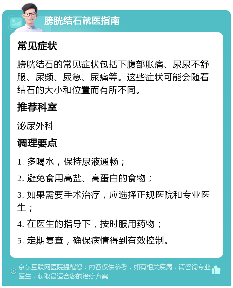 膀胱结石就医指南 常见症状 膀胱结石的常见症状包括下腹部胀痛、尿尿不舒服、尿频、尿急、尿痛等。这些症状可能会随着结石的大小和位置而有所不同。 推荐科室 泌尿外科 调理要点 1. 多喝水，保持尿液通畅； 2. 避免食用高盐、高蛋白的食物； 3. 如果需要手术治疗，应选择正规医院和专业医生； 4. 在医生的指导下，按时服用药物； 5. 定期复查，确保病情得到有效控制。