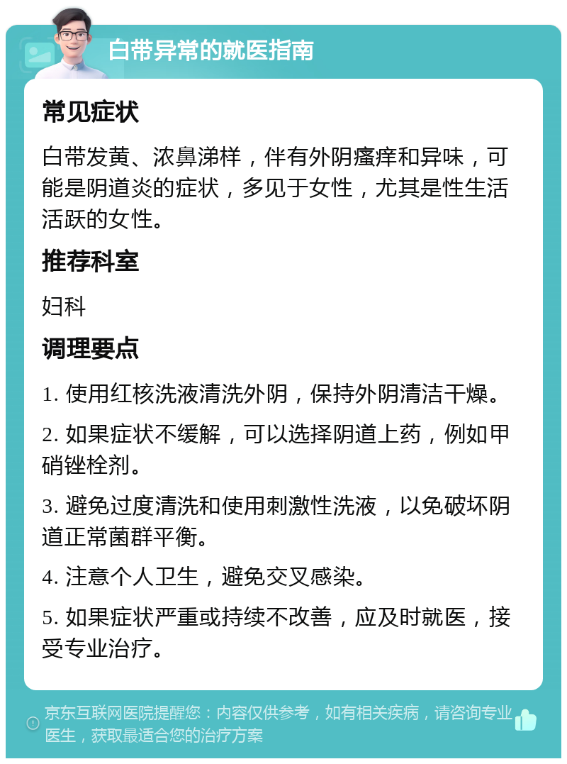 白带异常的就医指南 常见症状 白带发黄、浓鼻涕样，伴有外阴瘙痒和异味，可能是阴道炎的症状，多见于女性，尤其是性生活活跃的女性。 推荐科室 妇科 调理要点 1. 使用红核洗液清洗外阴，保持外阴清洁干燥。 2. 如果症状不缓解，可以选择阴道上药，例如甲硝锉栓剂。 3. 避免过度清洗和使用刺激性洗液，以免破坏阴道正常菌群平衡。 4. 注意个人卫生，避免交叉感染。 5. 如果症状严重或持续不改善，应及时就医，接受专业治疗。